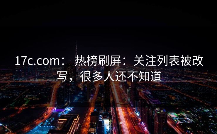 17c.com： 热榜刷屏：关注列表被改写，很多人还不知道