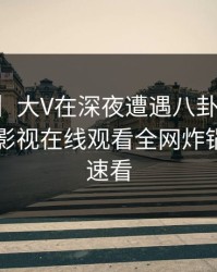 【速报】大V在深夜遭遇八卦真相大白，蘑菇影视在线观看全网炸锅，详情速看