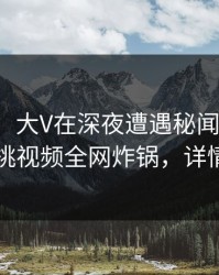 【速报】大V在深夜遭遇秘闻轰动一时，樱桃视频全网炸锅，详情围观
