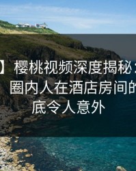 【速报】樱桃视频深度揭秘：猛料风波背后，圈内人在酒店房间的角色彻底令人意外