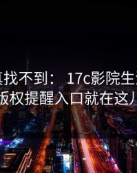 不写你真找不到： 17c影院生活视频的版权提醒入口就在这儿