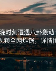 大V在傍晚时刻遭遇八卦轰动一时，樱桃视频全网炸锅，详情围观