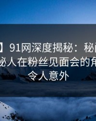 【紧急】91网深度揭秘：秘闻风波背后，神秘人在粉丝见面会的角色彻底令人意外