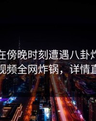 神秘人在傍晚时刻遭遇八卦炸裂，樱桃视频全网炸锅，详情直击