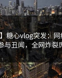 【爆料】糖心vlog突发：网红在深夜被曝曾参与丑闻，全网炸裂席卷全网