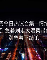 每日大赛今日热议合集—情绪到底算不算？别急着划走太温柔带你看全，别急着下结论