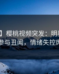 【爆料】樱桃视频突发：明星在昨晚被曝曾参与丑闻，情绪失控席卷全网