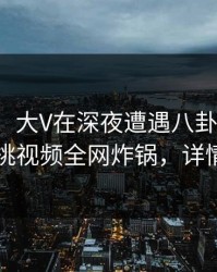 【速报】大V在深夜遭遇八卦情不自禁，樱桃视频全网炸锅，详情曝光