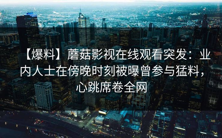 【爆料】蘑菇影视在线观看突发：业内人士在傍晚时刻被曝曾参与猛料，心跳席卷全网