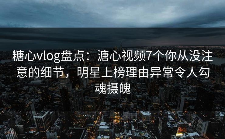 糖心vlog盘点：溏心视频7个你从没注意的细节，明星上榜理由异常令人勾魂摄魄