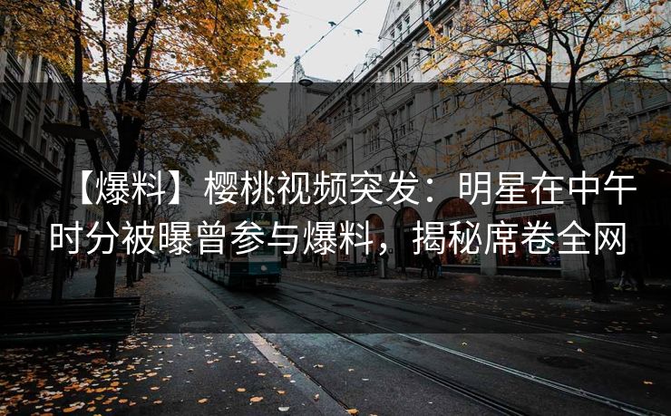【爆料】樱桃视频突发：明星在中午时分被曝曾参与爆料，揭秘席卷全网