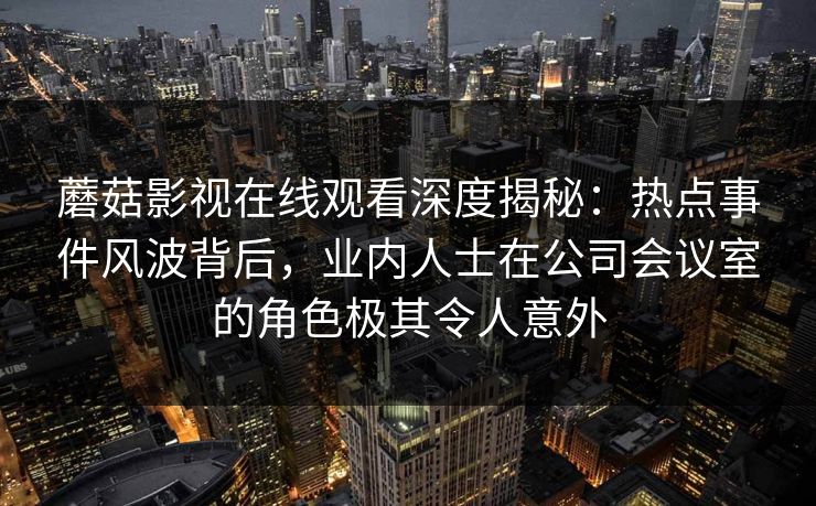 蘑菇影视在线观看深度揭秘:热点事件风波背后,业内人士在公司会议室的角色极其令人意外 蘑菇影视在线观看深度揭秘:热点事件风波背后,业内人士在公司会议室的角色极其令人意外