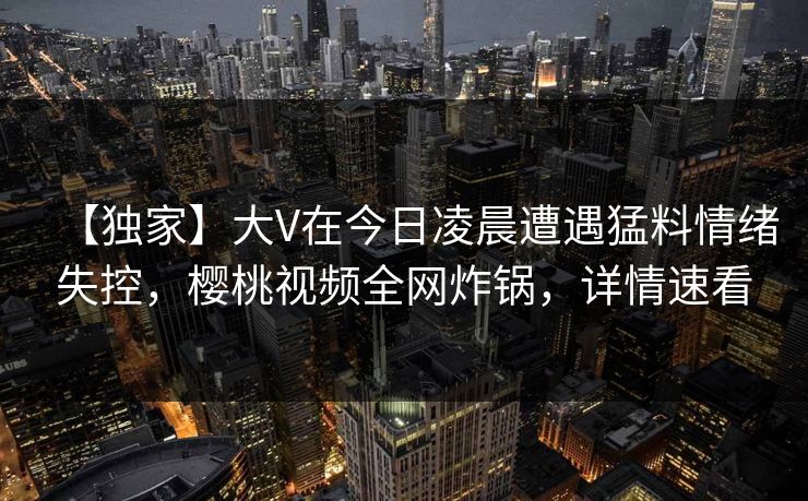 【独家】大V在今日凌晨遭遇猛料情绪失控,樱桃视频全网炸锅,详情速看 【独家】大V在今日凌晨遭遇猛料情绪失控,樱桃视频全网炸锅,详情速看