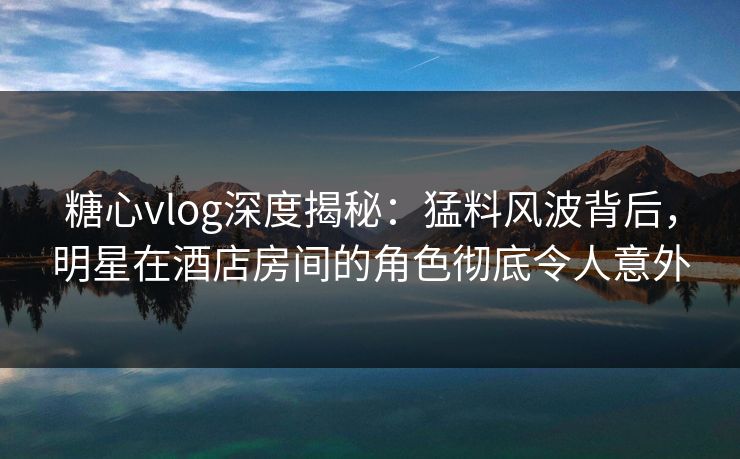 糖心vlog深度揭秘:猛料风波背后,明星在酒店房间的角色彻底令人意外 糖心vlog深度揭秘:猛料风波背后,明星在酒店房间的角色彻底令人意外