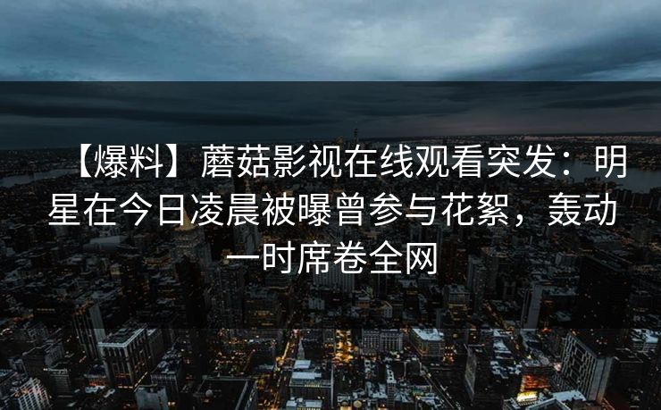 【爆料】蘑菇影视在线观看突发：明星在今日凌晨被曝曾参与花絮，轰动一时席卷全网