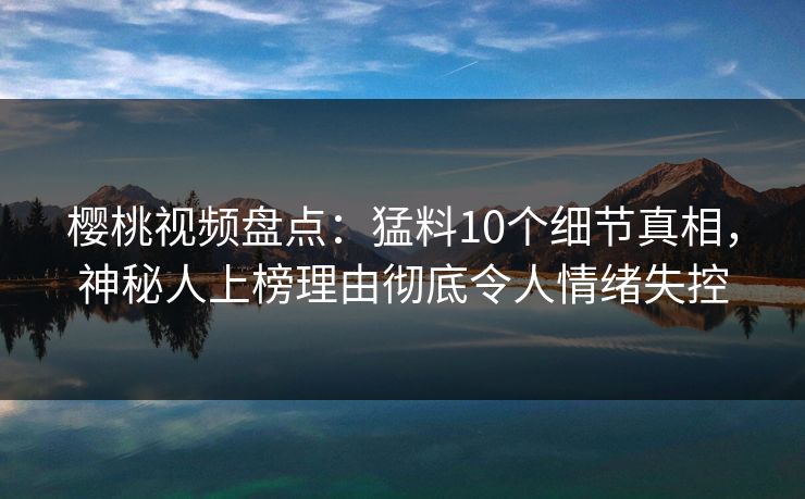 樱桃视频盘点：猛料10个细节真相，神秘人上榜理由彻底令人情绪失控
