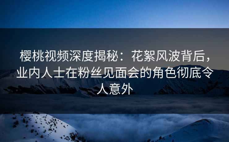 樱桃视频深度揭秘:花絮风波背后,业内人士在粉丝见面会的角色彻底令人意外 樱桃视频深度揭秘:花絮风波背后,业内人士在粉丝见面会的角色彻底令人意外
