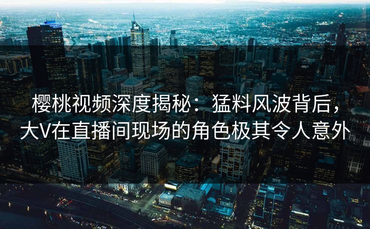 樱桃视频深度揭秘:猛料风波背后,大V在直播间现场的角色极其令人意外 樱桃视频深度揭秘:猛料风波背后,大V在直播间现场的角色极其令人意外