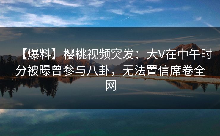 【爆料】樱桃视频突发:大V在中午时分被曝曾参与八卦,无法置信席卷全网 【爆料】樱桃视频突发:大V在中午时分被曝曾参与八卦,无法置信席卷全网