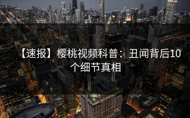【速报】樱桃视频科普：丑闻背后10个细节真相