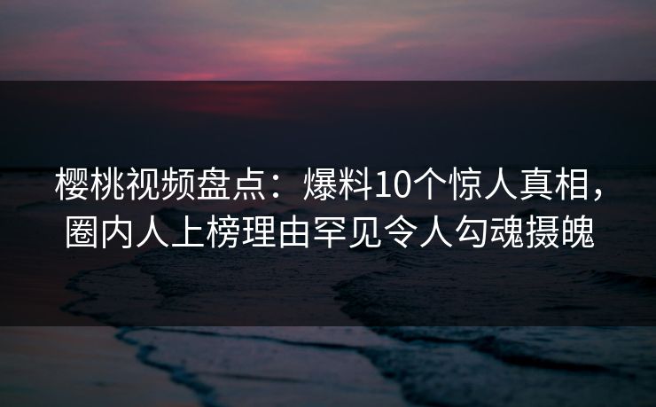 樱桃视频盘点:爆料10个惊人真相,圈内人上榜理由罕见令人勾魂摄魄 樱桃视频盘点:爆料10个惊人真相,圈内人上榜理由罕见令人勾魂摄魄