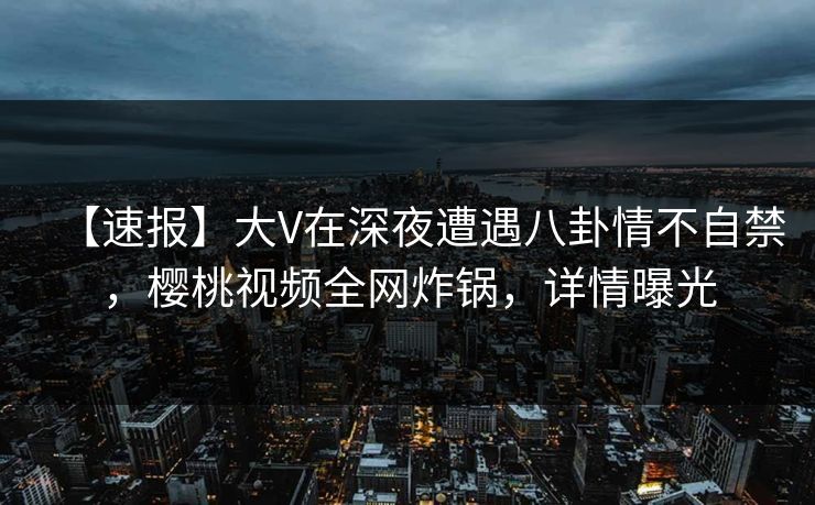 【速报】大V在深夜遭遇八卦情不自禁，樱桃视频全网炸锅，详情曝光