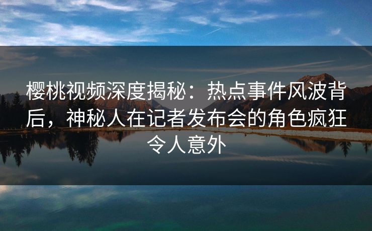 樱桃视频深度揭秘:热点事件风波背后,神秘人在记者发布会的角色疯狂令人意外 樱桃视频深度揭秘:热点事件风波背后,神秘人在记者发布会的角色疯狂令人意外
