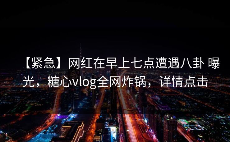 【紧急】网红在早上七点遭遇八卦 曝光,糖心vlog全网炸锅,详情点击 【紧急】网红在早上七点遭遇八卦 曝光,糖心vlog全网炸锅,详情点击