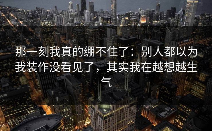 那一刻我真的绷不住了:别人都以为我装作没看见了,其实我在越想越生气 那一刻我真的绷不住了:别人都以为我装作没看见了,其实我在越想越生气