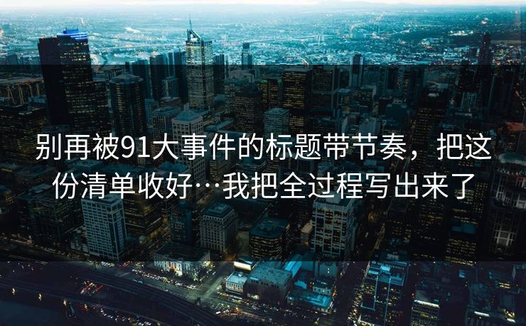 别再被91大事件的标题带节奏，把这份清单收好…我把全过程写出来了