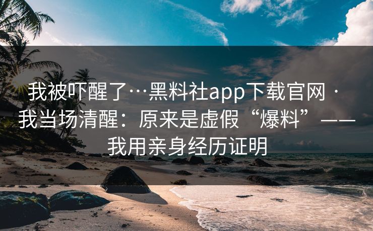 我被吓醒了…黑料社app下载官网 · 我当场清醒：原来是虚假“爆料”——我用亲身经历证明