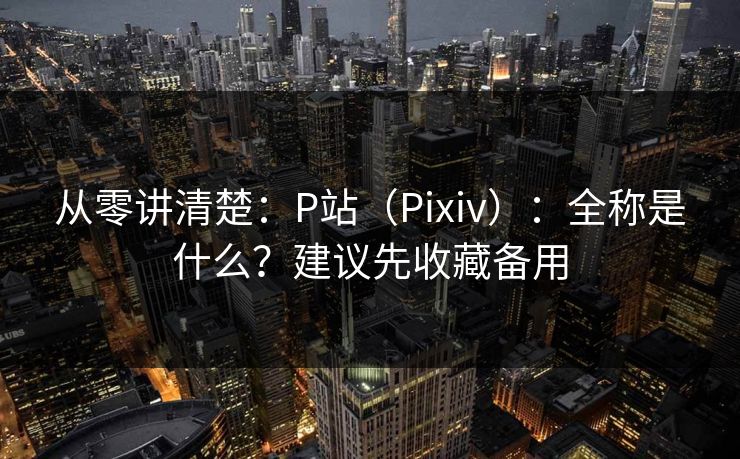 从零讲清楚:P站(Pixiv):全称是什么?建议先收藏备用 从零讲清楚:P站(Pixiv):全称是什么?建议先收藏备用