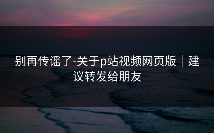 别再传谣了-关于p站视频网页版｜建议转发给朋友