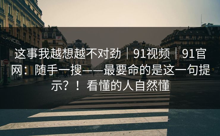 这事我越想越不对劲｜91视频｜91官网：随手一搜——最要命的是这一句提示？！看懂的人自然懂