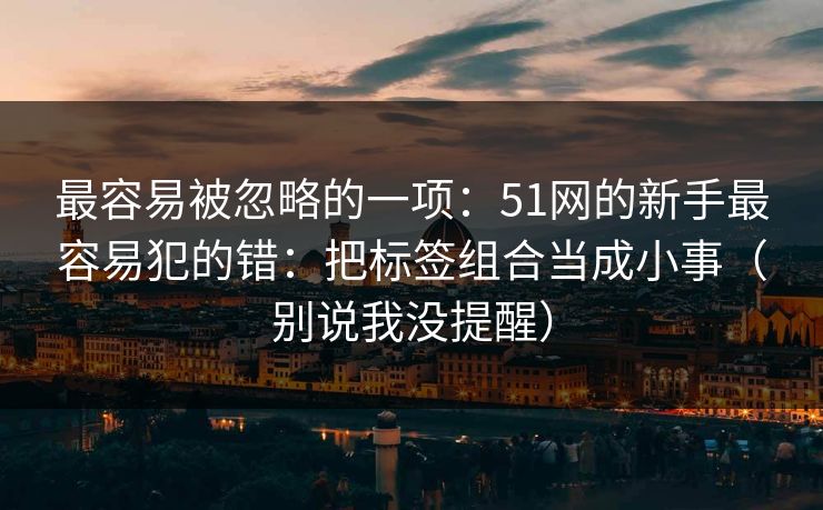 最容易被忽略的一项:51网的新手最容易犯的错:把标签组合当成小事(别说我没提醒) 最容易被忽略的一项:51网的新手最容易犯的错:把标签组合当成小事(别说我没提醒)