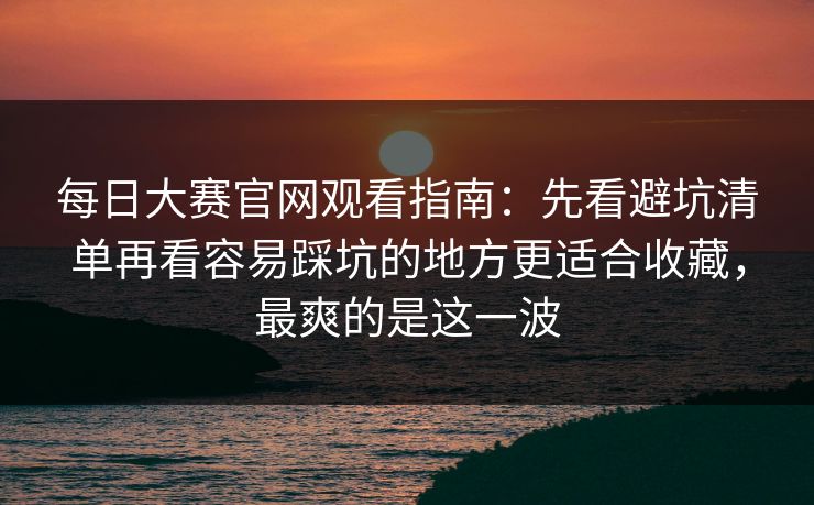 每日大赛官网观看指南:先看避坑清单再看容易踩坑的地方更适合收藏,最爽的是这一波 每日大赛官网观看指南:先看避坑清单再看容易踩坑的地方更适合收藏,最爽的是这一波