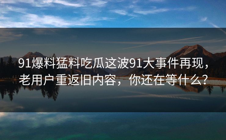 91爆料猛料吃瓜这波91大事件再现,老用户重返旧内容,你还在等什么? 91爆料猛料吃瓜这波91大事件再现,老用户重返旧内容,你还在等什么?