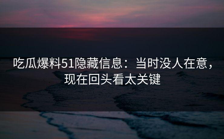 吃瓜爆料51隐藏信息:当时没人在意,现在回头看太关键 吃瓜爆料51隐藏信息:当时没人在意,现在回头看太关键