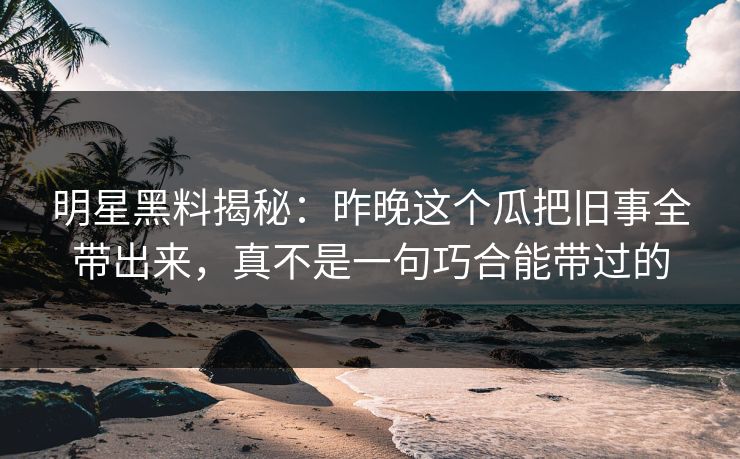 明星黑料揭秘:昨晚这个瓜把旧事全带出来,真不是一句巧合能带过的 明星黑料揭秘:昨晚这个瓜把旧事全带出来,真不是一句巧合能带过的