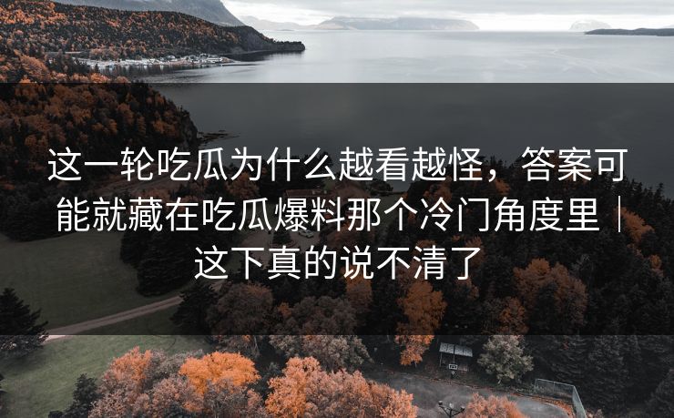 这一轮吃瓜为什么越看越怪,答案可能就藏在吃瓜爆料那个冷门角度里|这下真的说不清了 这一轮吃瓜为什么越看越怪,答案可能就藏在吃瓜爆料那个冷门角度里|这下真的说不清了