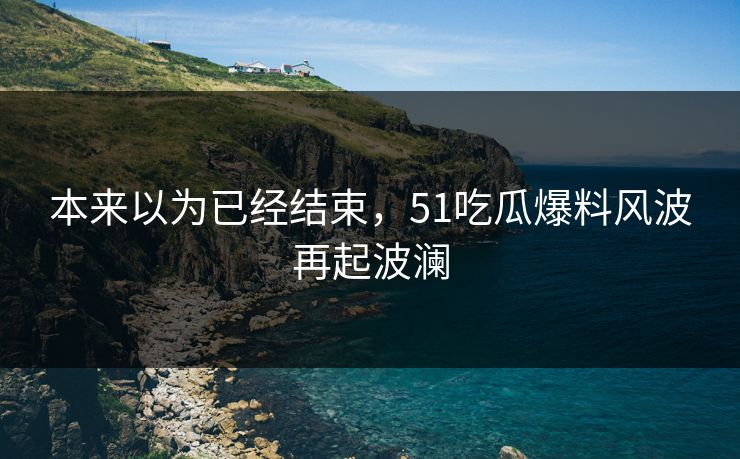 本来以为已经结束，51吃瓜爆料风波再起波澜
